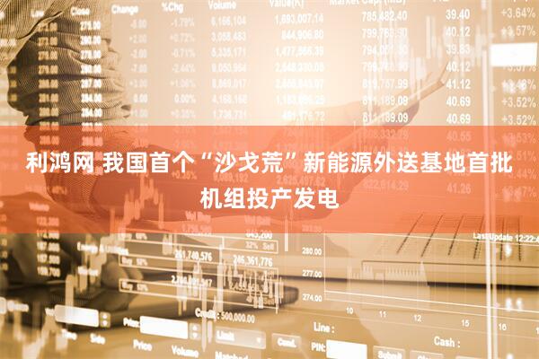 利鸿网 我国首个“沙戈荒”新能源外送基地首批机组投产发电