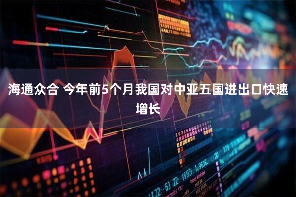 海通众合 今年前5个月我国对中亚五国进出口快速增长