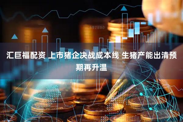 汇巨福配资 上市猪企决战成本线 生猪产能出清预期再升温