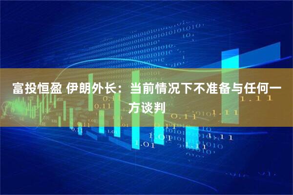富投恒盈 伊朗外长：当前情况下不准备与任何一方谈判