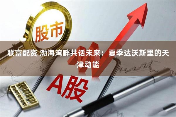 联富配资 渤海湾畔共话未来：夏季达沃斯里的天津动能