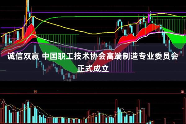 诚信双赢 中国职工技术协会高端制造专业委员会正式成立