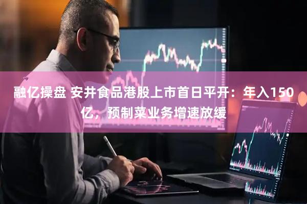 融亿操盘 安井食品港股上市首日平开：年入150亿，预制菜业务增速放缓