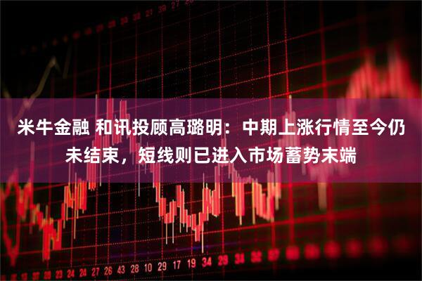 米牛金融 和讯投顾高璐明：中期上涨行情至今仍未结束，短线则已进入市场蓄势末端
