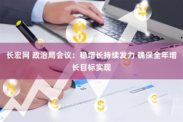 长宏网 政治局会议：稳增长持续发力 确保全年增长目标实现