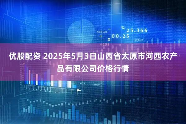优股配资 2025年5月3日山西省太原市河西农产品有限公司价格行情