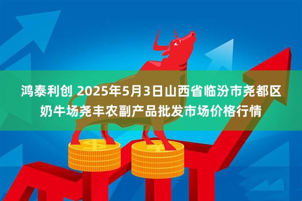 鸿泰利创 2025年5月3日山西省临汾市尧都区奶牛场尧丰农副产品批发市场价格行情