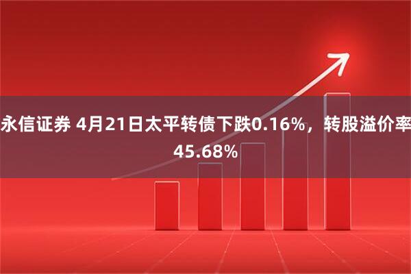 永信证券 4月21日太平转债下跌0.16%，转股溢价率45.68%