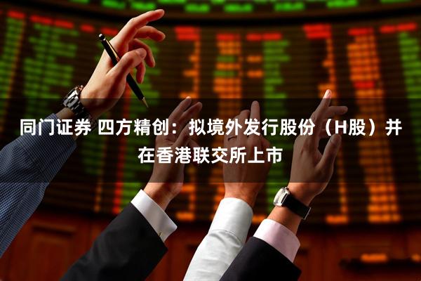 同门证券 四方精创：拟境外发行股份（H股）并在香港联交所上市